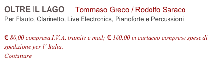 OLTRE IL LAGO     Tommaso Greco / Rodolfo Saraco         
Per Flauto, Clarinetto, Live Electronics, Pianoforte e Percussioni

€ 80,00 compresa I.V.A. tramite e mail; € 160,00 in cartaceo comprese spese di spedizione per l’ Italia.
Contattare info@accademia2008.it 