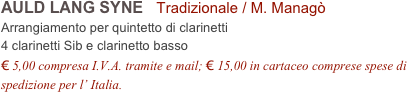 AULD LANG SYNE   Tradizionale / M. Managò           
Arrangiamento per quintetto di clarinetti
4 clarinetti Sib e clarinetto basso
€ 5,00 compresa I.V.A. tramite e mail; € 15,00 in cartaceo comprese spese di spedizione per l’ Italia.
