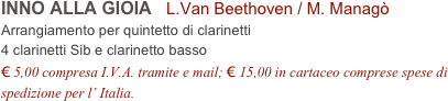 INNO ALLA GIOIA   L.Van Beethoven / M. Managò           
Arrangiamento per quintetto di clarinetti
4 clarinetti Sib e clarinetto basso
€ 5,00 compresa I.V.A. tramite e mail; € 15,00 in cartaceo comprese spese di spedizione per l’ Italia.
