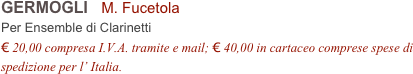 GERMOGLI   M. Fucetola          
Per Ensemble di Clarinetti
€ 20,00 compresa I.V.A. tramite e mail; € 40,00 in cartaceo comprese spese di spedizione per l’ Italia.
