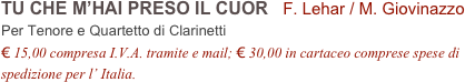 TU CHE M’HAI PRESO IL CUOR   F. Lehar / M. Giovinazzo           
Per Tenore e Quartetto di Clarinetti
€ 15,00 compresa I.V.A. tramite e mail; € 30,00 in cartaceo comprese spese di spedizione per l’ Italia.
