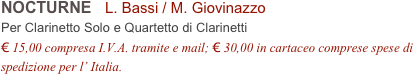 NOCTURNE   L. Bassi / M. Giovinazzo          
Per Clarinetto Solo e Quartetto di Clarinetti
€ 15,00 compresa I.V.A. tramite e mail; € 30,00 in cartaceo comprese spese di spedizione per l’ Italia.
