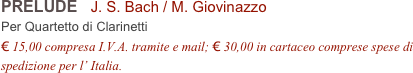 PRELUDE   J. S. Bach / M. Giovinazzo          
Per Quartetto di Clarinetti
€ 15,00 compresa I.V.A. tramite e mail; € 30,00 in cartaceo comprese spese di spedizione per l’ Italia.
