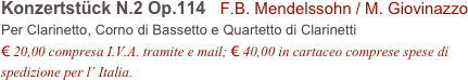 Konzertstück N.2 Op.114   F.B. Mendelssohn / M. Giovinazzo          
Per Clarinetto, Corno di Bassetto e Quartetto di Clarinetti
€ 20,00 compresa I.V.A. tramite e mail; € 40,00 in cartaceo comprese spese di spedizione per l’ Italia.
