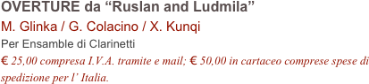 OVERTURE da “Ruslan and Ludmila”    
M. Glinka / G. Colacino / X. Kunqi        
Per Ensamble di Clarinetti
€ 25,00 compresa I.V.A. tramite e mail; € 50,00 in cartaceo comprese spese di spedizione per l’ Italia.
