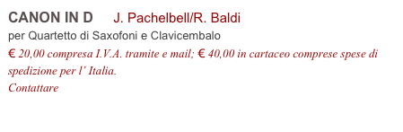 CANON IN D     J. Pachelbell/R. Baldi
per Quartetto di Saxofoni e Clavicembalo
€ 20,00 compresa I.V.A. tramite e mail; € 40,00 in cartaceo comprese spese di spedizione per l’ Italia.
Contattare info@accademia2008.it 