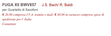 FUGA XII BWV857     J.S. Bach/ R. Baldi
per Quartetto di Saxofoni
€ 20,00 compresa I.V.A. tramite e mail; € 40,00 in cartaceo comprese spese di spedizione per l’ Italia.
Contattare info@accademia2008.it 