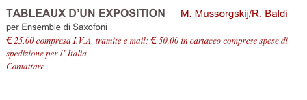 TABLEAUX D’UN EXPOSITION     M. Mussorgskij/R. Baldi
per Ensemble di Saxofoni
€ 25,00 compresa I.V.A. tramite e mail; € 50,00 in cartaceo comprese spese di spedizione per l’ Italia.
Contattare info@accademia2008.it 