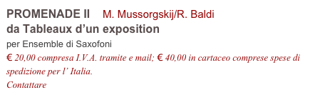 PROMENADE II    M. Mussorgskij/R. Baldi
da Tableaux d’un exposition
per Ensemble di Saxofoni
€ 20,00 compresa I.V.A. tramite e mail; € 40,00 in cartaceo comprese spese di spedizione per l’ Italia.
Contattare info@accademia2008.it 