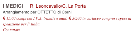 I MEDICI     R. Leoncavallo/C. La Porta         
Arrangiamento per OTTETTO di Corni
€ 15,00 compresa I.V.A. tramite e mail; € 30,00 in cartaceo comprese spese di spedizione per l’ Italia.
Contattare info@accademia2008.it 