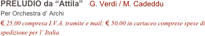 PRELUDIO da “Attila”   G. Verdi / M. Cadeddu
Per Orchestra d’ Archi
€ 25,00 compresa I.V.A. tramite e mail; € 50,00 in cartaceo comprese spese di spedizione per l’ Italia.
