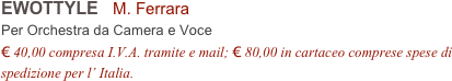 EWOTTYLE   M. Ferrara
Per Orchestra da Camera e Voce
€ 40,00 compresa I.V.A. tramite e mail; € 80,00 in cartaceo comprese spese di spedizione per l’ Italia.
