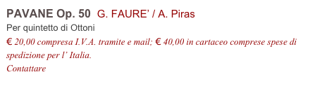 PAVANE Op. 50  G. FAURE’ / A. Piras
Per quintetto di Ottoni
€ 20,00 compresa I.V.A. tramite e mail; € 40,00 in cartaceo comprese spese di spedizione per l’ Italia.
Contattare info@accademia2008.it 