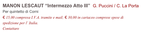 MANON LESCAUT “Intermezzo Atto III”  G. Puccini / C. La Porta
Per quintetto di Corni
€ 15,00 compresa I.V.A. tramite e mail; € 30,00 in cartaceo comprese spese di spedizione per l’ Italia.
Contattare info@accademia2008.it 