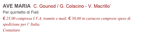 AVE MARIA  C. Gounod / G. Colacino - V. Macrillo’
Per quintetto di Fiati
€ 25,00 compresa I.V.A. tramite e mail; € 50,00 in cartaceo comprese spese di spedizione per l’ Italia.
Contattare info@accademia2008.it 