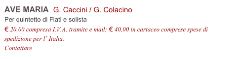 AVE MARIA  G. Caccini / G. Colacino
Per quintetto di Fiati e solista
€ 20,00 compresa I.V.A. tramite e mail; € 40,00 in cartaceo comprese spese di spedizione per l’ Italia.
Contattare info@accademia2008.it 